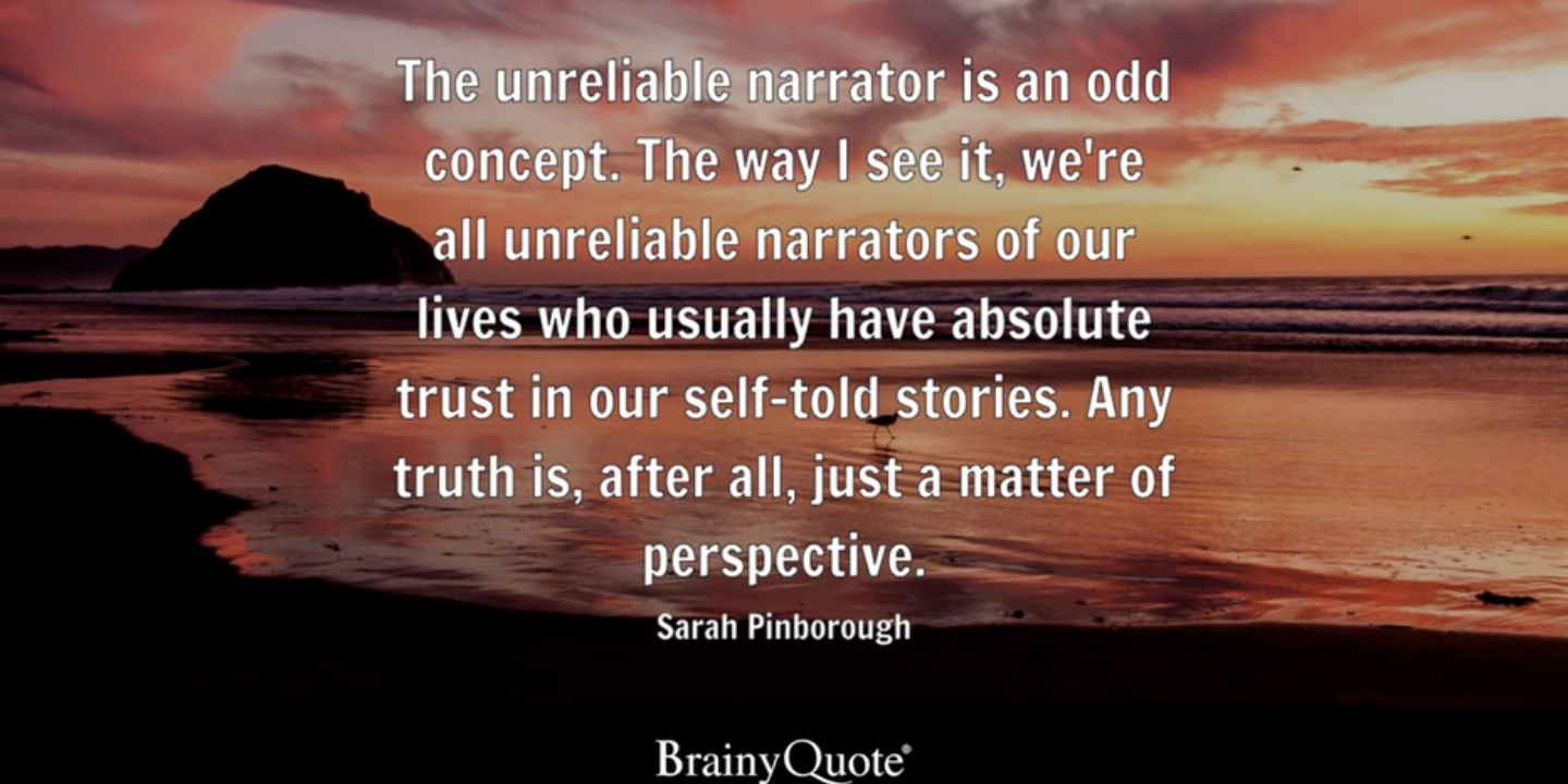 Words: The unreliable narrator is an odd concept. The way I see it, we're all unrealiable narrators of our lives who ususally have absolute trsut in our self-told stories. Any truth is, after all, just a matter of perspective. Sarah Pinborough. Brainy Quote