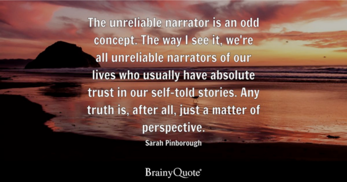 Words: The unreliable narrator is an odd concept. The way I see it, we're all unrealiable narrators of our lives who ususally have absolute trsut in our self-told stories. Any truth is, after all, just a matter of perspective. Sarah Pinborough. Brainy Quote