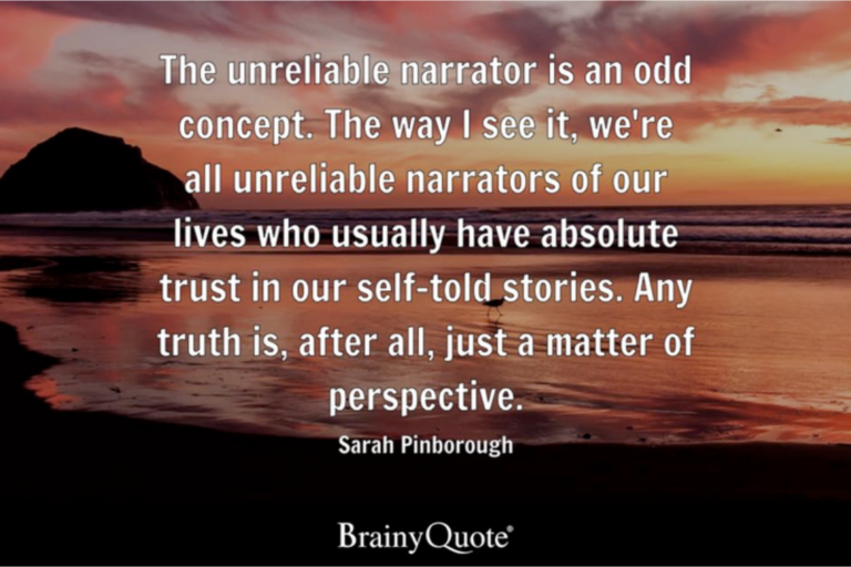 Words: The unreliable narrator is an odd concept. The way I see it, we're all unrealiable narrators of our lives who ususally have absolute trsut in our self-told stories. Any truth is, after all, just a matter of perspective. Sarah Pinborough. Brainy Quote