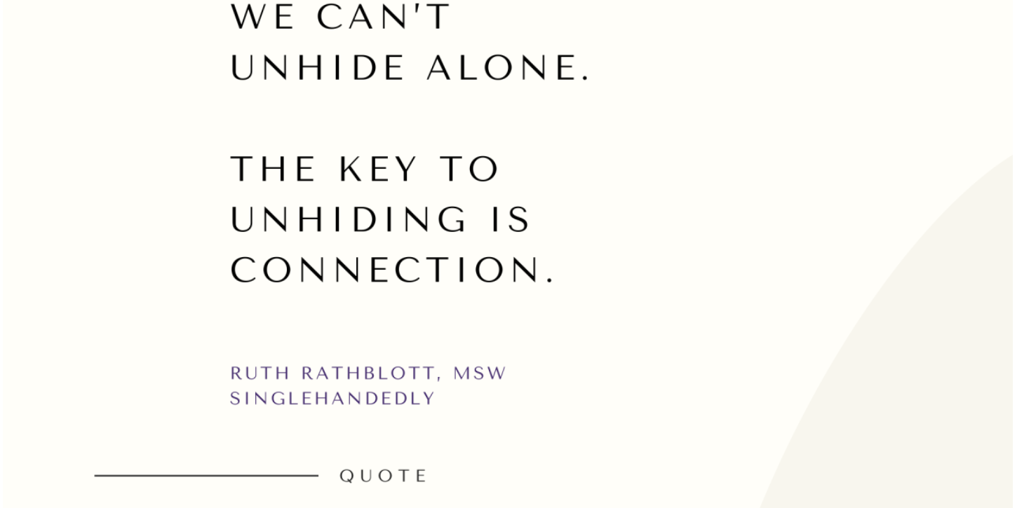 Quote from the book, Singlehandedly. Learning to Unhide and Embrace Connection. by Ruth Rathblott, MSW. "We Can't Unhide Alone. The Key to Unhiding is Connection."